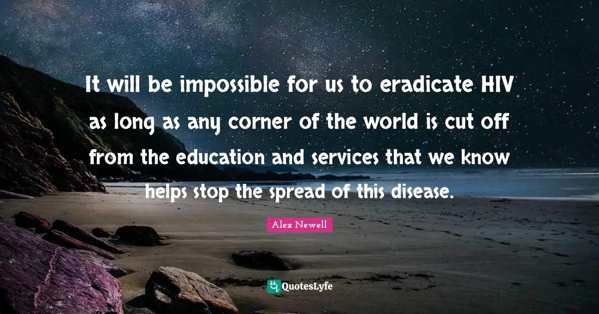 It will be impossible for us to eradicate HIV as long as any corner of the world is cut off from the education and services that we know helps stop the spread of this disease.