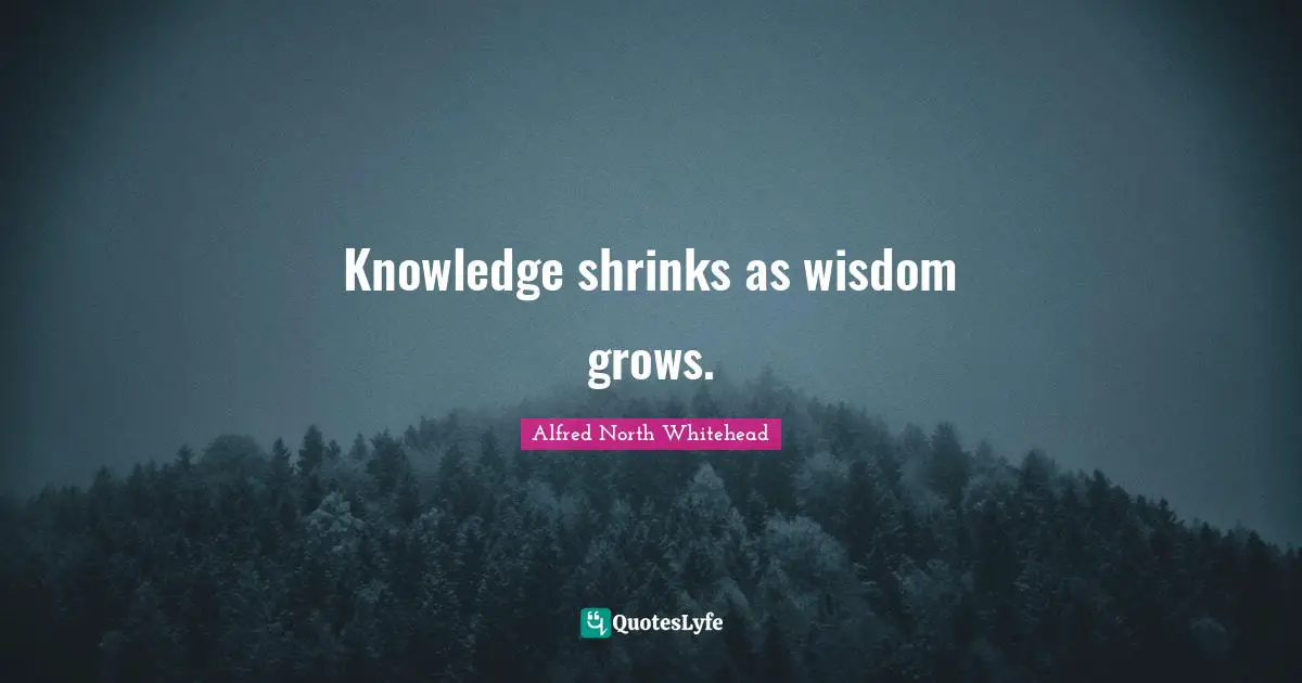 Knowledge shrinks as wisdom grows.