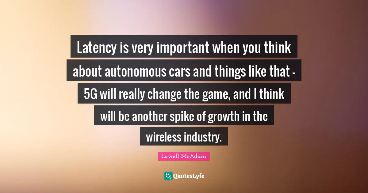 Latency is very important when you think about autonomous cars and things like that - 5G will really change the game, and I think will be another spike of growth in the wireless industry.
