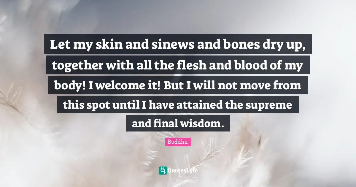 Let my skin and sinews and bones dry up, together with all the flesh and blood of my body! I welcome it! But I will not move from this spot until I have attained the supreme and final wisdom.