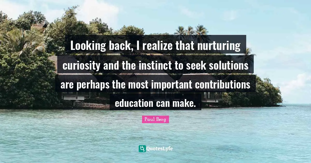 Looking back, I realize that nurturing curiosity and the instinct to seek solutions are perhaps the most important contributions education can make.