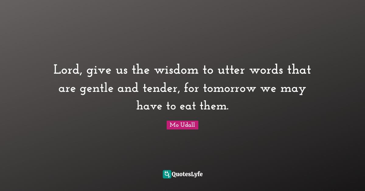 Lord, give us the wisdom to utter words that are gentle and tender, for tomorrow we may have to eat them.