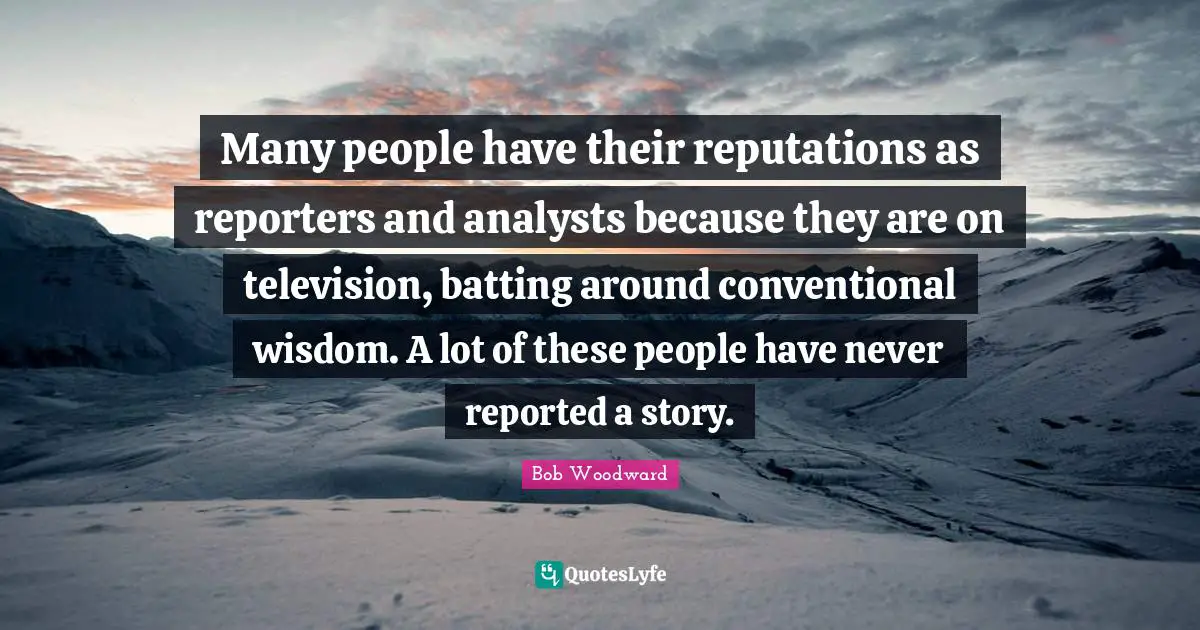Bob Woodward Quotes: "Many people have their reputations as reporters and analysts because they are on television, batting around conventional wisdom. A lot of these people have never reported a story."