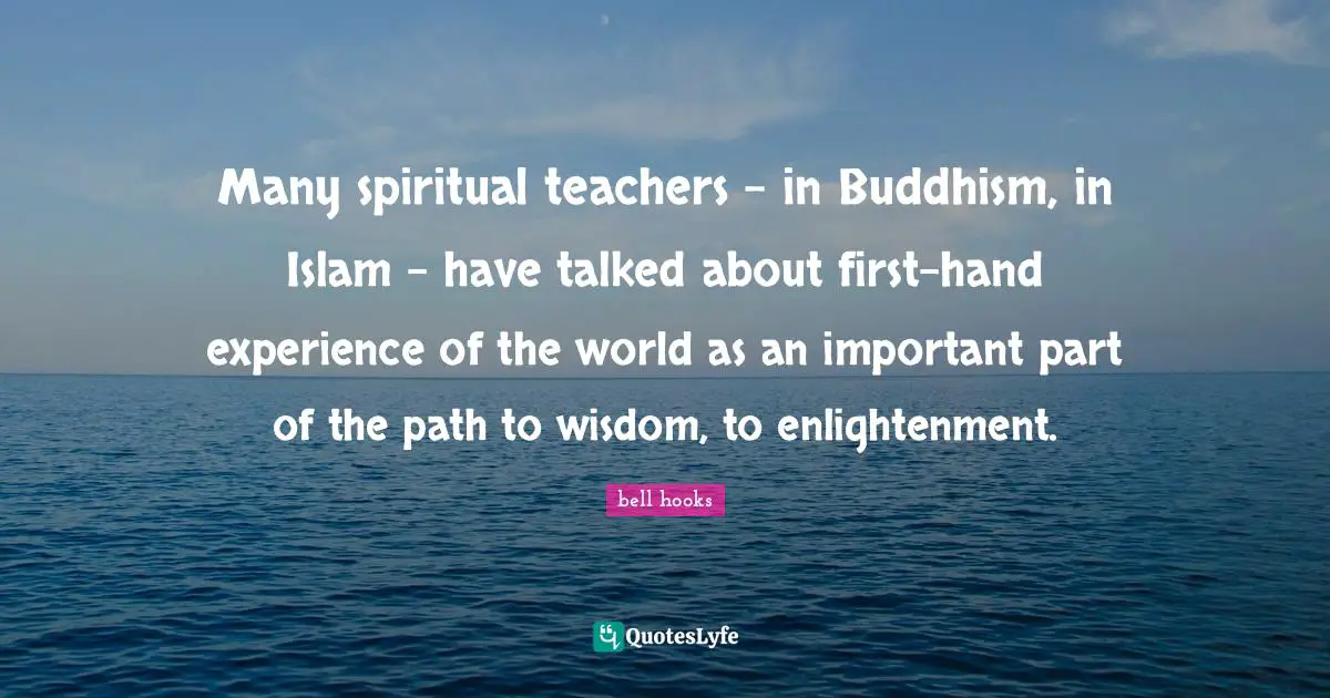 Many spiritual teachers - in Buddhism, in Islam - have talked about first-hand experience of the world as an important part of the path to wisdom, to enlightenment.