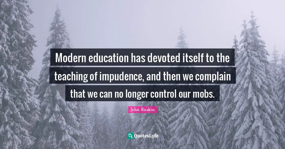 Modern education has devoted itself to the teaching of impudence, and then we complain that we can no longer control our mobs.