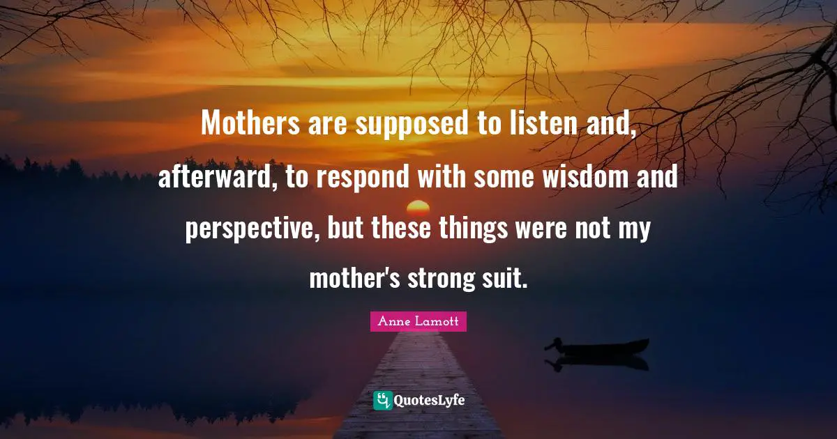 Mothers are supposed to listen and, afterward, to respond with some wisdom and perspective, but these things were not my mother's strong suit.