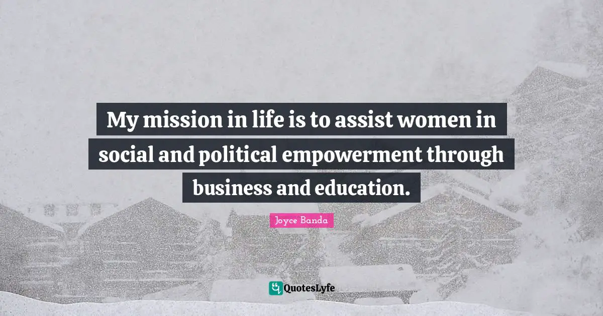 My mission in life is to assist women in social and political empowerment through business and education.