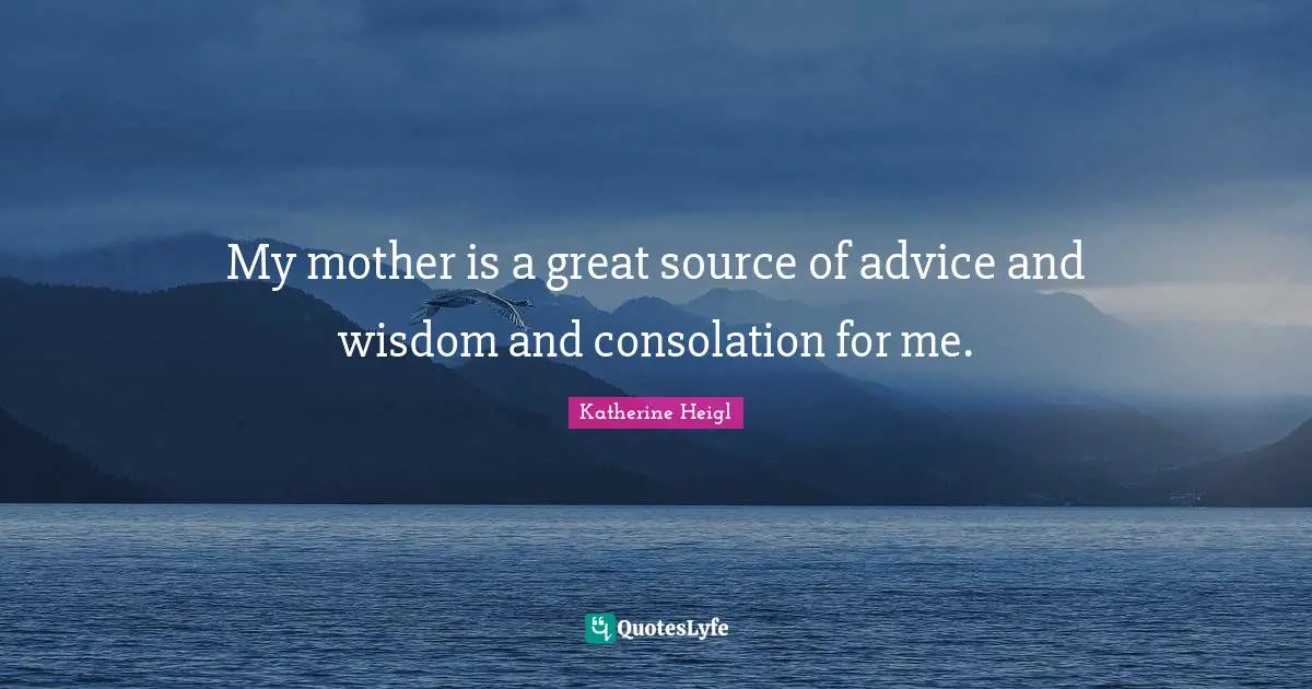 My mother is a great source of advice and wisdom and consolation for me.