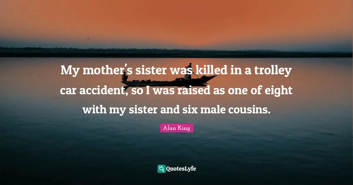 My mother's sister was killed in a trolley car accident, so I was raised as one of eight with my sister and six male cousins.