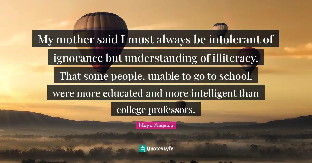 Maya Angelou Quotes: My mother said I must always be intolerant of ignorance but understanding of illiteracy. That some people, unable to go to school, were more educated and more intelligent than college professors.