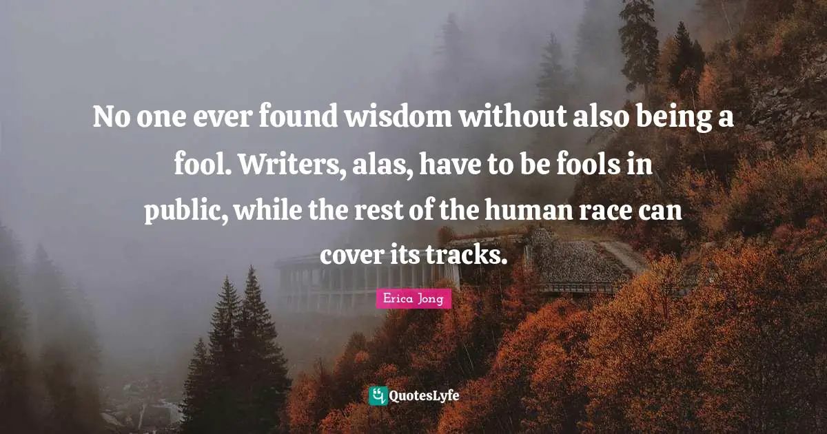 No one ever found wisdom without also being a fool. Writers, alas, have to be fools in public, while the rest of the human race can cover its tracks.