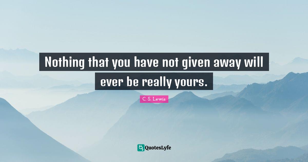 Nothing that you have not given away will ever be really yours.