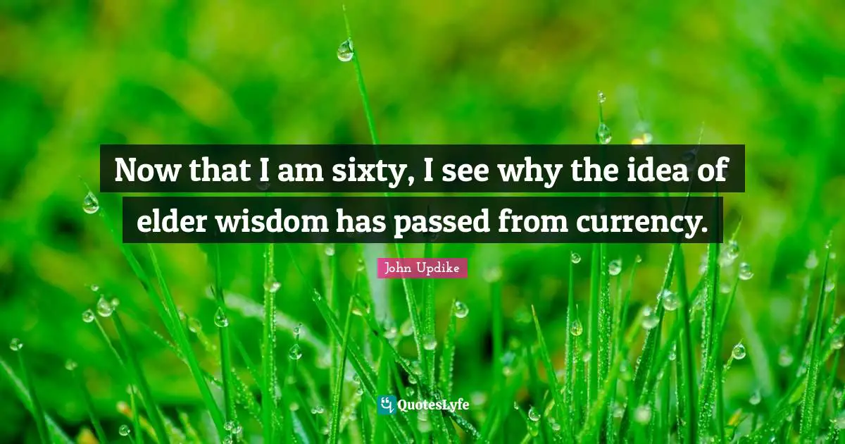 Now that I am sixty, I see why the idea of elder wisdom has passed from currency.