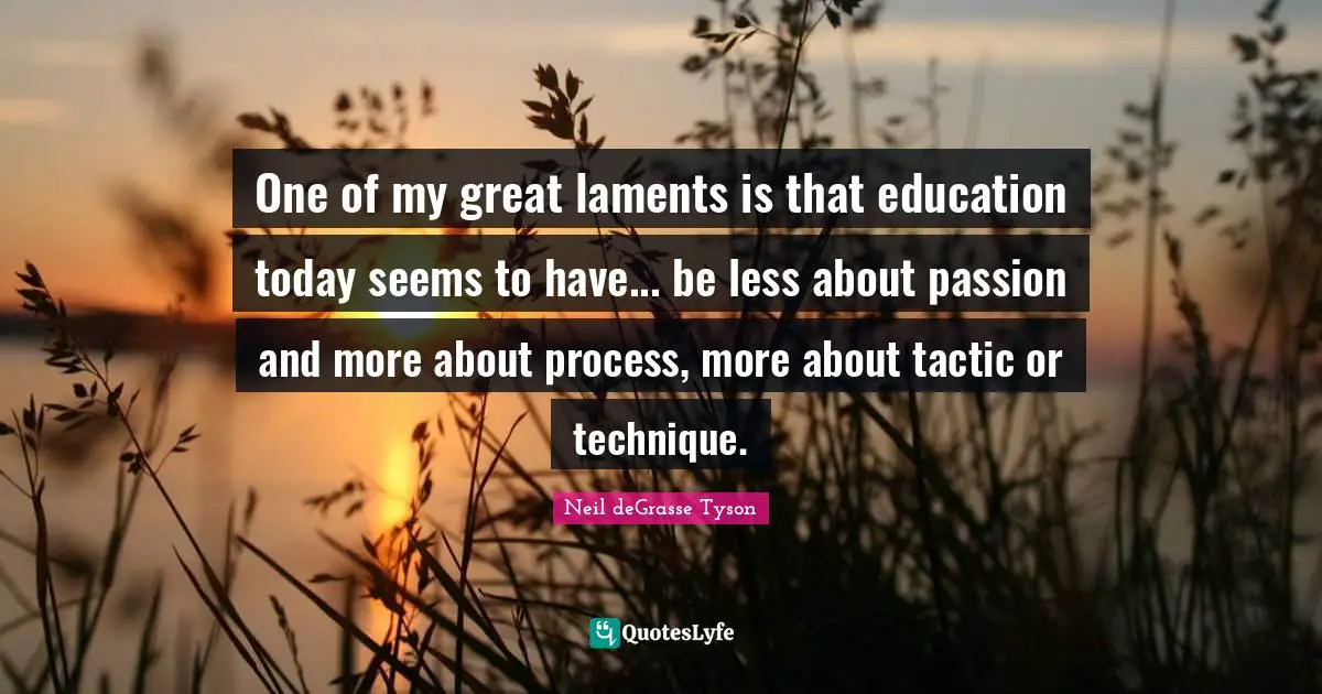 One of my great laments is that education today seems to have... be less about passion and more about process, more about tactic or technique.