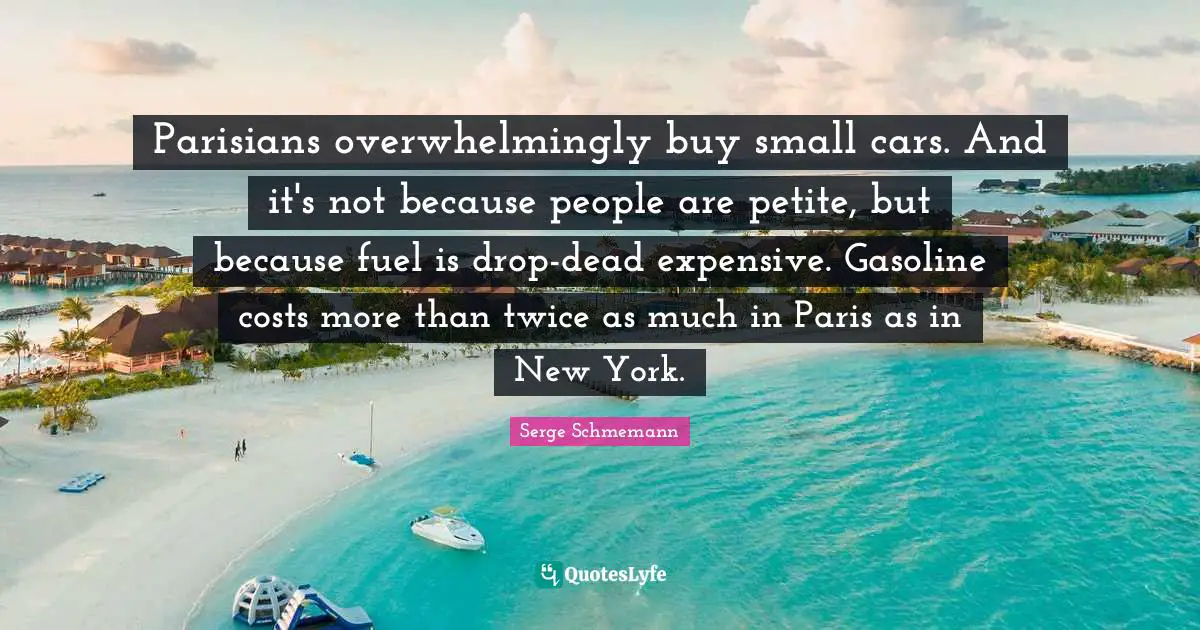 Parisians overwhelmingly buy small cars. And it's not because people are petite, but because fuel is drop-dead expensive. Gasoline costs more than twice as much in Paris as in New York.