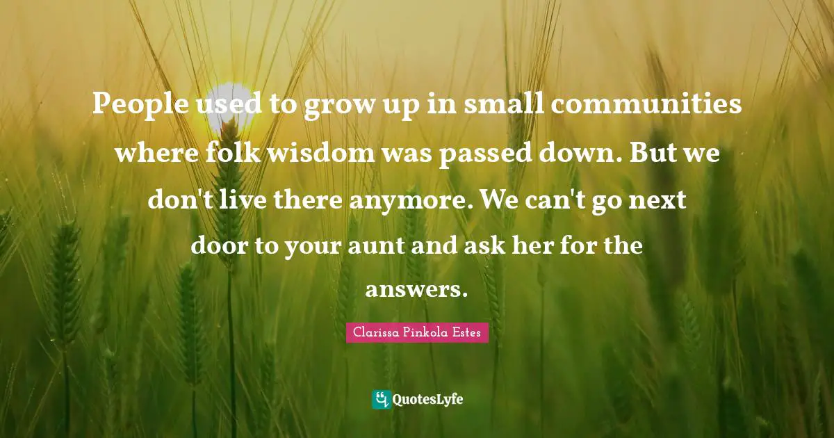 Clarissa Pinkola Estes Quotes: "People used to grow up in small communities where folk wisdom was passed down. But we don't live there anymore. We can't go next door to your aunt and ask her for the answers."