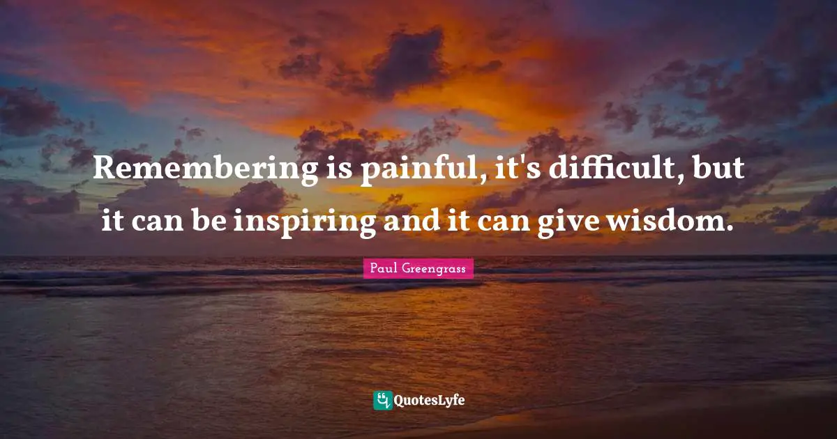 Remembering is painful, it's difficult, but it can be inspiring and it can give wisdom.