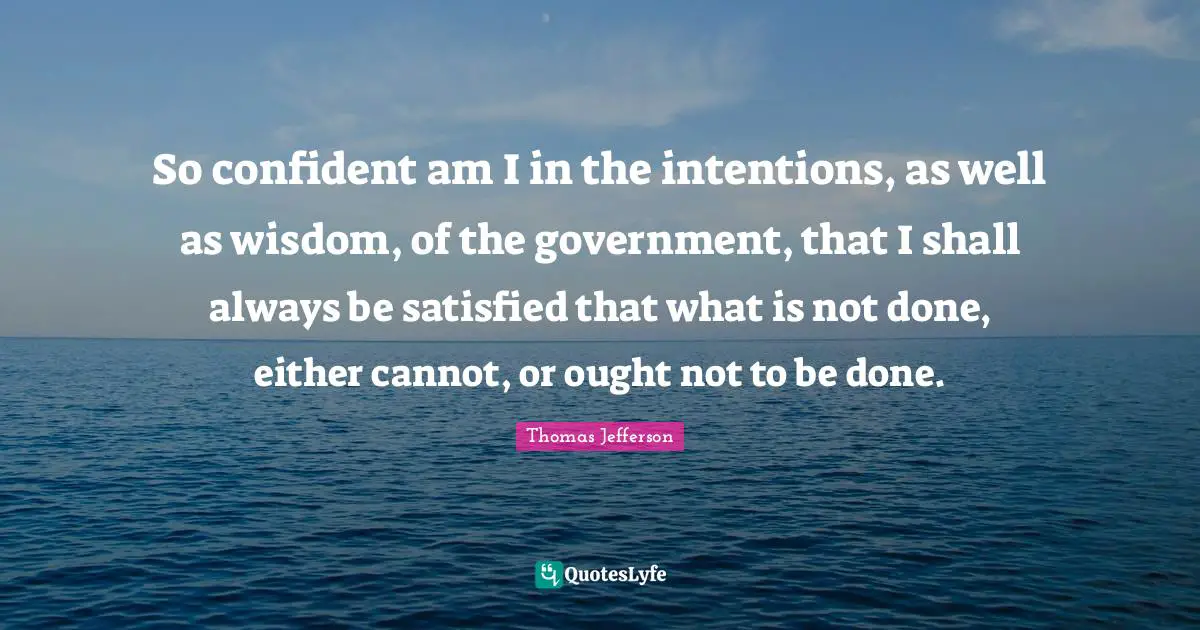 Be Confident Quotes: "So confident am I in the intentions, as well as wisdom, of the government, that I shall always be satisfied that what is not done, either cannot, or ought not to be done."