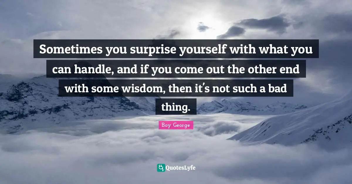 Sometimes you surprise yourself with what you can handle, and if you come out the other end with some wisdom, then it's not such a bad thing.