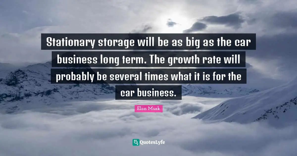 Stationary storage will be as big as the car business long term. The growth rate will probably be several times what it is for the car business.