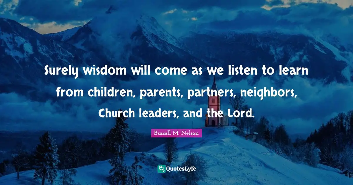 Surely wisdom will come as we listen to learn from children, parents, partners, neighbors, Church leaders, and the Lord.