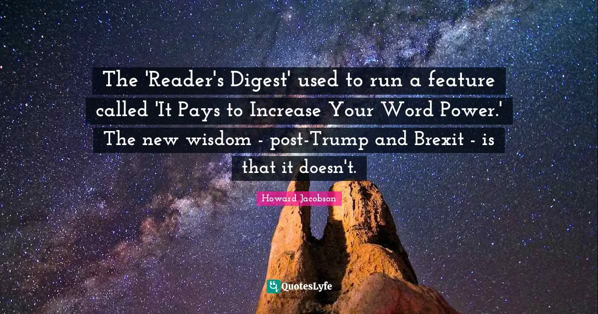Howard Jacobson Quotes: "The 'Reader's Digest' used to run a feature called 'It Pays to Increase Your Word Power.' The new wisdom - post-Trump and Brexit - is that it doesn't."