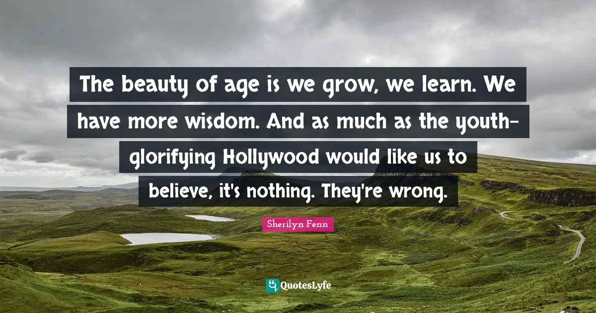 The beauty of age is we grow, we learn. We have more wisdom. And as much as the youth-glorifying Hollywood would like us to believe, it's nothing. They're wrong.