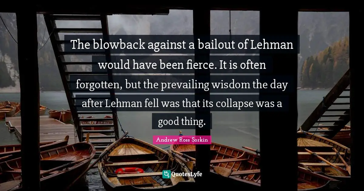 The blowback against a bailout of Lehman would have been fierce. It is often forgotten, but the prevailing wisdom the day after Lehman fell was that its collapse was a good thing.