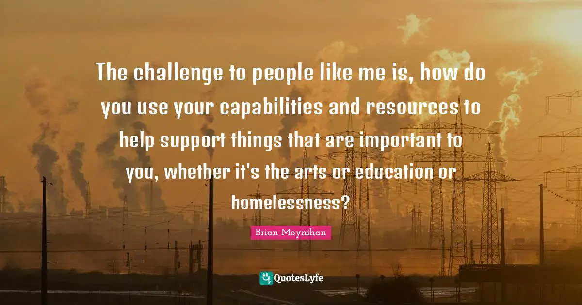 The challenge to people like me is, how do you use your capabilities and resources to help support things that are important to you, whether it's the arts or education or homelessness?