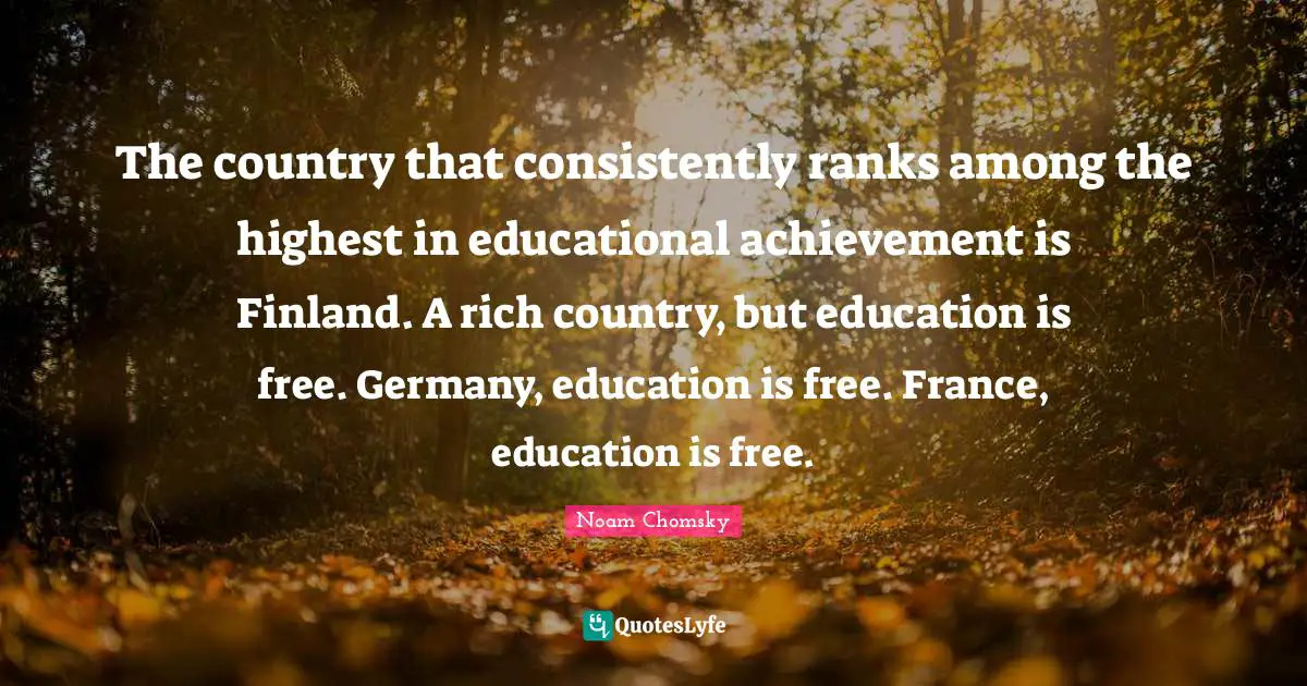 The country that consistently ranks among the highest in educational achievement is Finland. A rich country, but education is free. Germany, education is free. France, education is free.