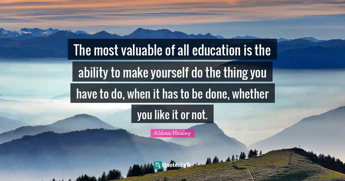 The most valuable of all education is the ability to make yourself do the thing you have to do, when it has to be done, whether you like it or not.
