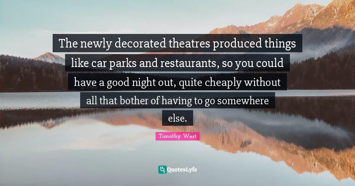 The newly decorated theatres produced things like car parks and restaurants, so you could have a good night out, quite cheaply without all that bother of having to go somewhere else.