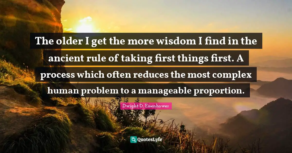 The older I get the more wisdom I find in the ancient rule of taking first things first. A process which often reduces the most complex human problem to a manageable proportion.
