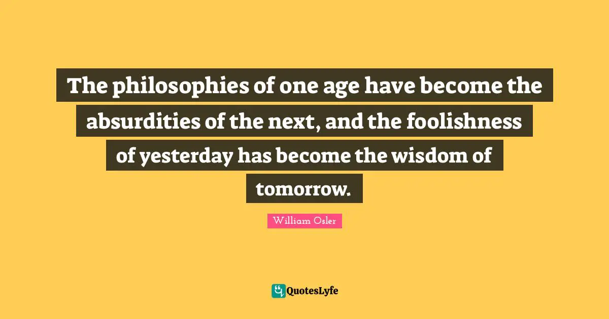 William Osler Quotes: "The philosophies of one age have become the absurdities of the next, and the foolishness of yesterday has become the wisdom of tomorrow."