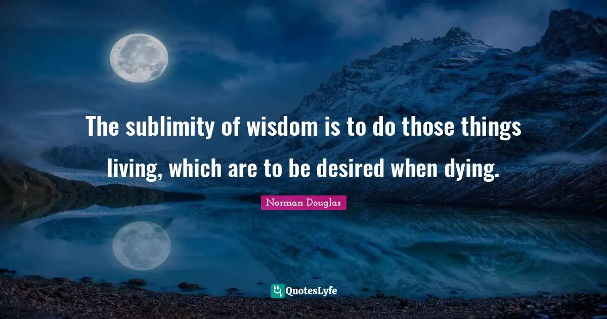 Norman Douglas Quotes: "The sublimity of wisdom is to do those things living, which are to be desired when dying."