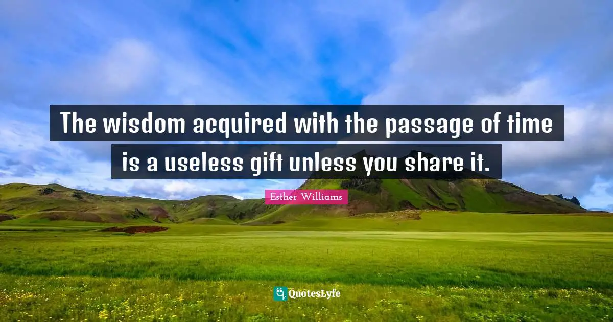 The wisdom acquired with the passage of time is a useless gift unless you share it.