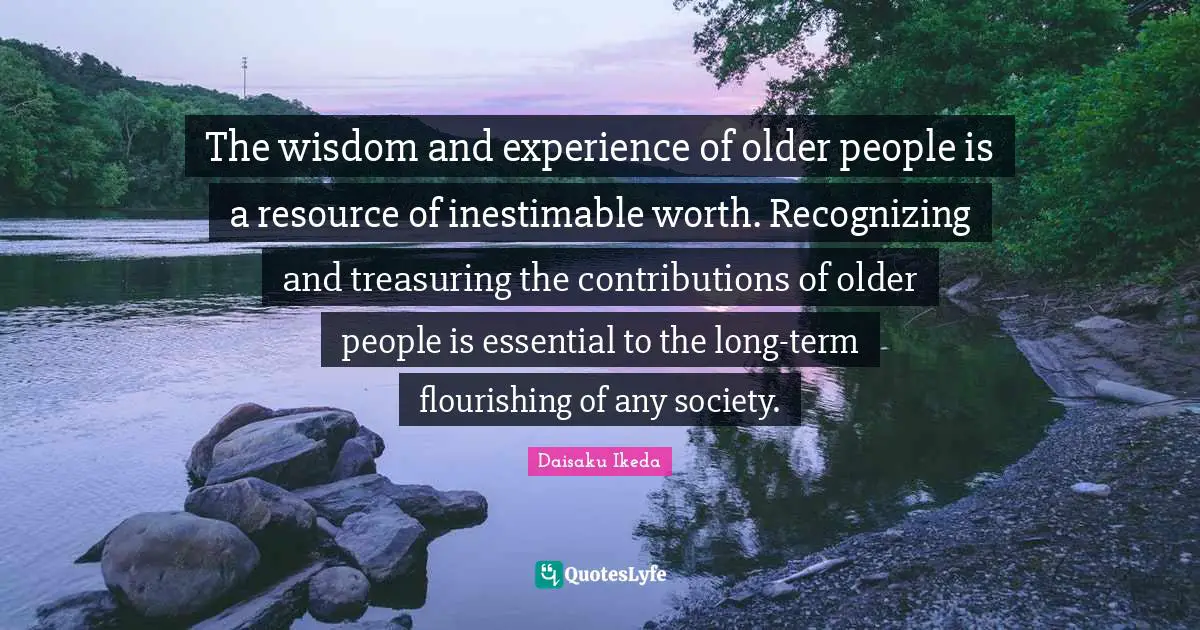 The wisdom and experience of older people is a resource of inestimable worth. Recognizing and treasuring the contributions of older people is essential to the long-term flourishing of any society.