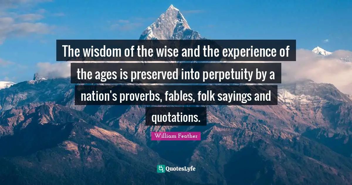 The wisdom of the wise and the experience of the ages is preserved into perpetuity by a nation's proverbs, fables, folk sayings and quotations.