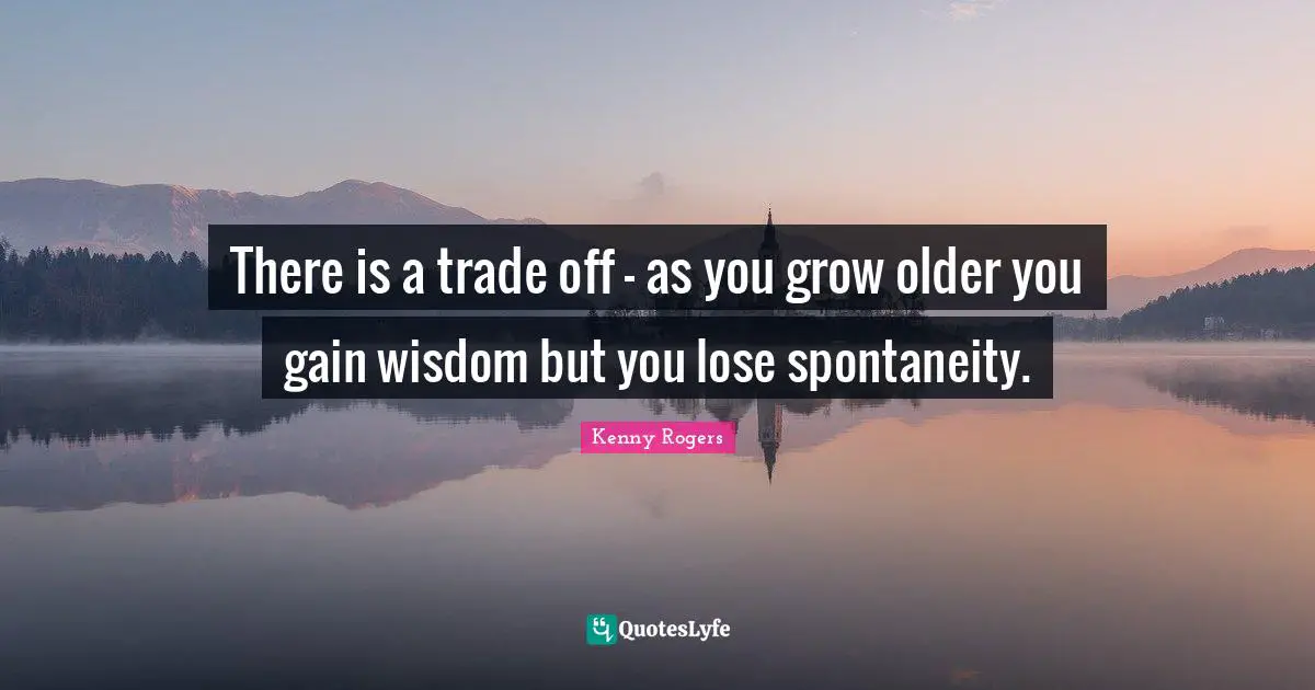 There is a trade off - as you grow older you gain wisdom but you lose spontaneity.