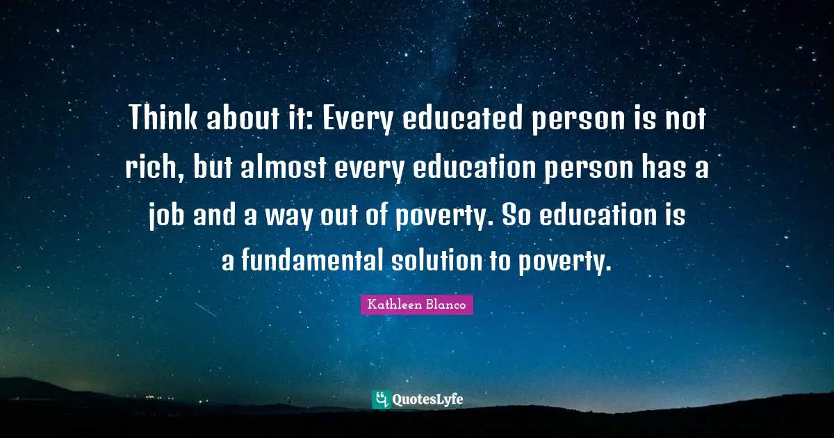 Think about it: Every educated person is not rich, but almost every education person has a job and a way out of poverty. So education is a fundamental solution to poverty.