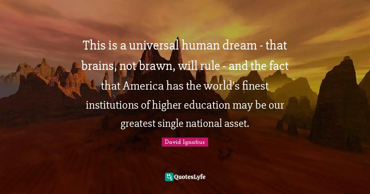 This is a universal human dream - that brains, not brawn, will rule - and the fact that America has the world's finest institutions of higher education may be our greatest single national asset.