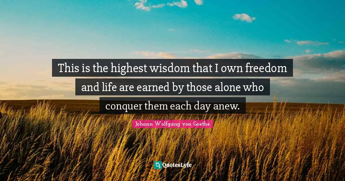 This is the highest wisdom that I own freedom and life are earned by those alone who conquer them each day anew.
