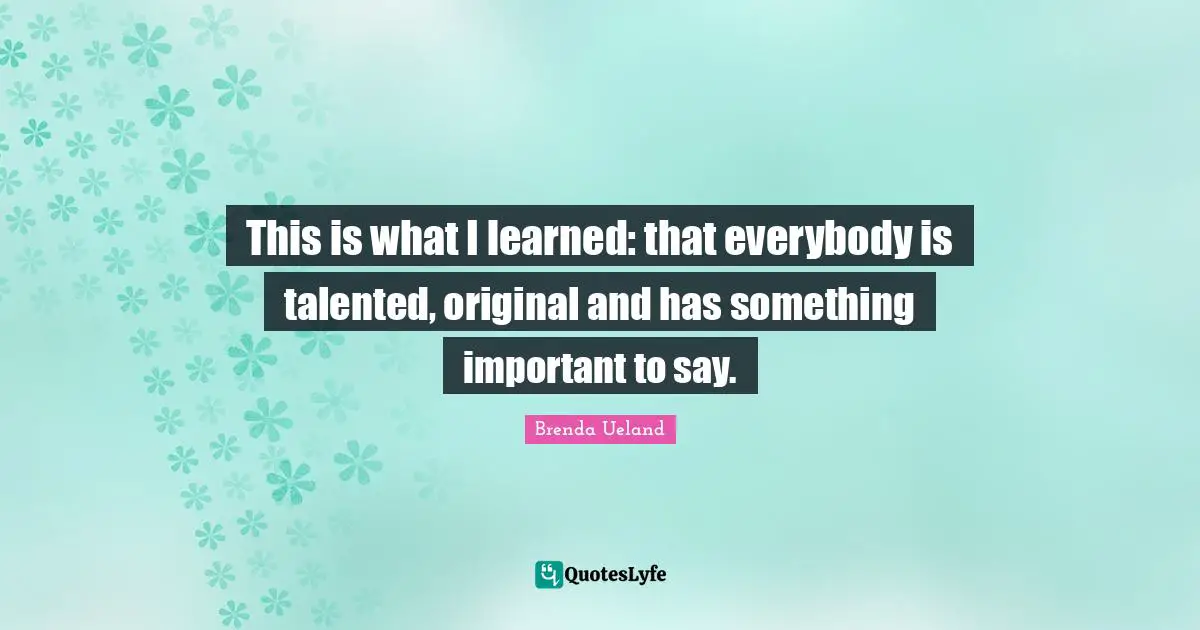 This is what I learned: that everybody is talented, original and has something important to say.