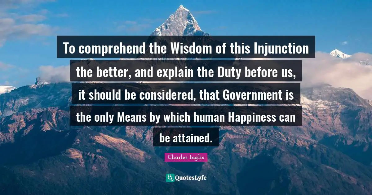 To comprehend the Wisdom of this Injunction the better, and explain the Duty before us, it should be considered, that Government is the only Means by which human Happiness can be attained.