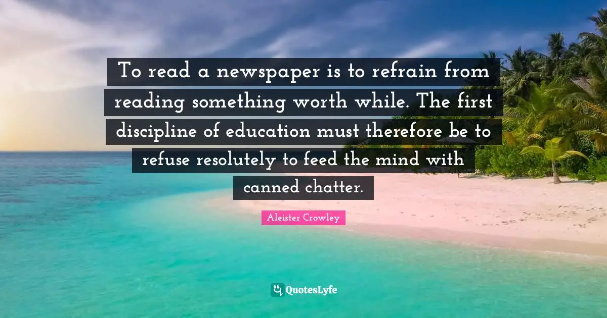 To read a newspaper is to refrain from reading something worth while. The first discipline of education must therefore be to refuse resolutely to feed the mind with canned chatter.