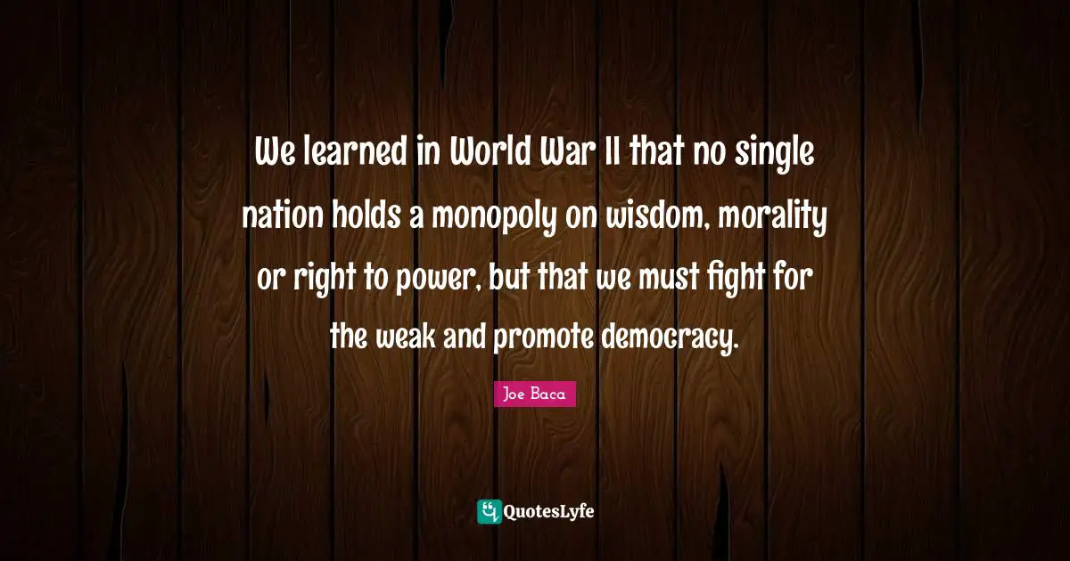 Joe Baca Quotes: "We learned in World War II that no single nation holds a monopoly on wisdom, morality or right to power, but that we must fight for the weak and promote democracy."