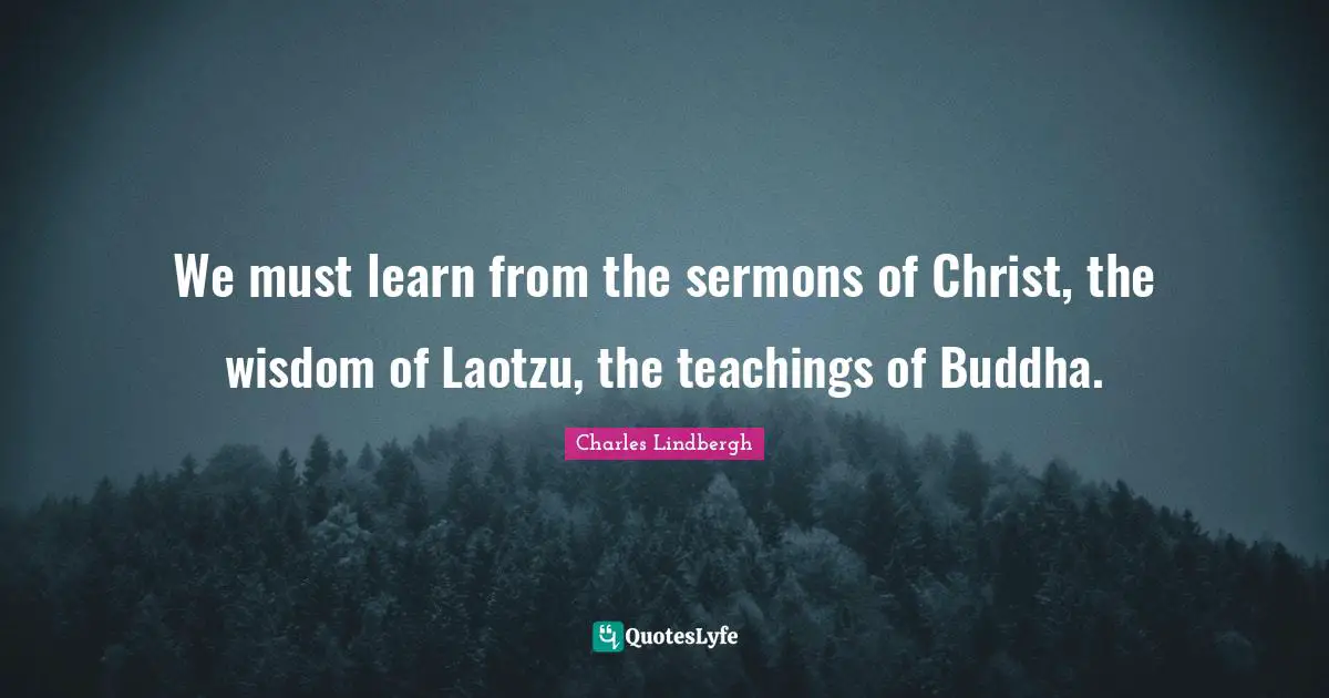 We must learn from the sermons of Christ, the wisdom of Laotzu, the teachings of Buddha.