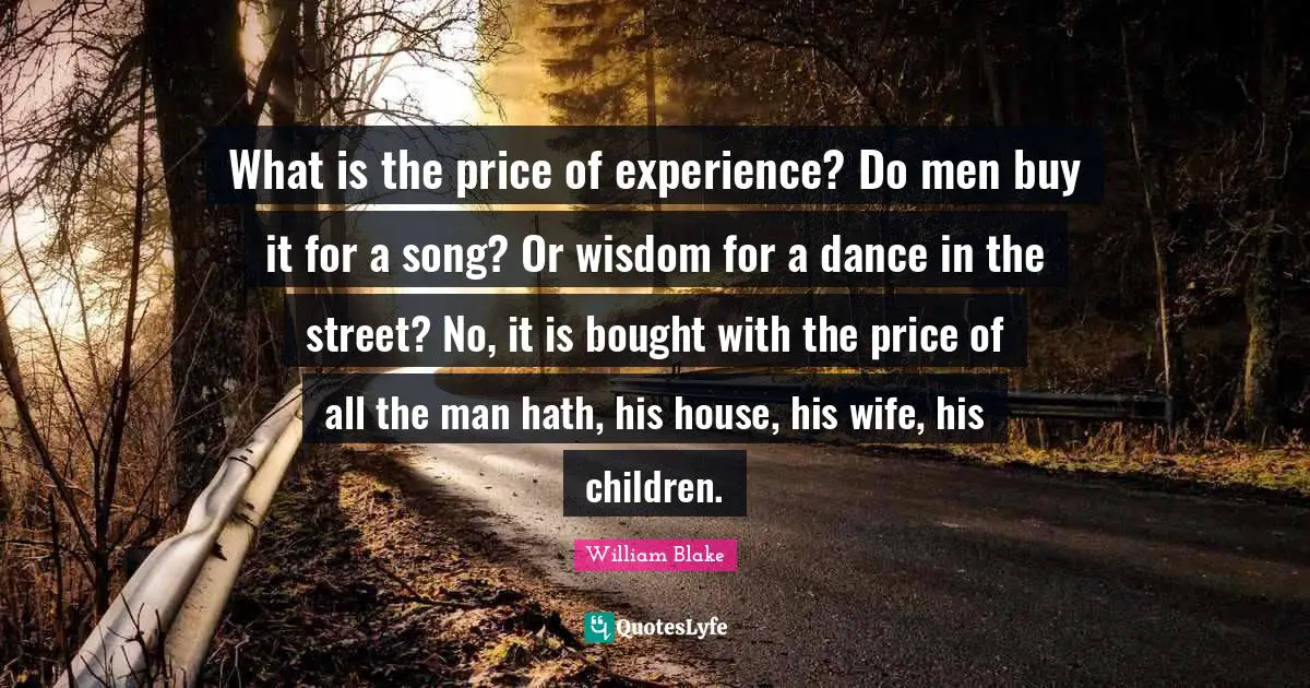 What is the price of experience? Do men buy it for a song? Or wisdom for a dance in the street? No, it is bought with the price of all the man hath, his house, his wife, his children.