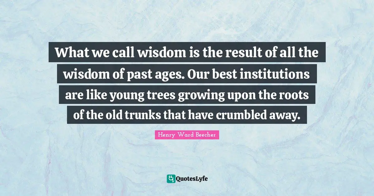 What we call wisdom is the result of all the wisdom of past ages. Our best institutions are like young trees growing upon the roots of the old trunks that have crumbled away.