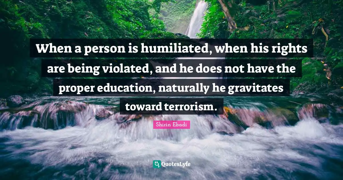 When a person is humiliated, when his rights are being violated, and he does not have the proper education, naturally he gravitates toward terrorism.